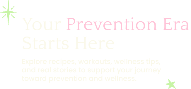 Your prevention era starts here. Explore recipes, workouts, wellness tips, and real stories to support your journey toward prevention and wellness.