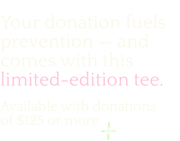 Your donation fuels prevention - and comes with this limited-edition tee. Available with donations of $125 or more.